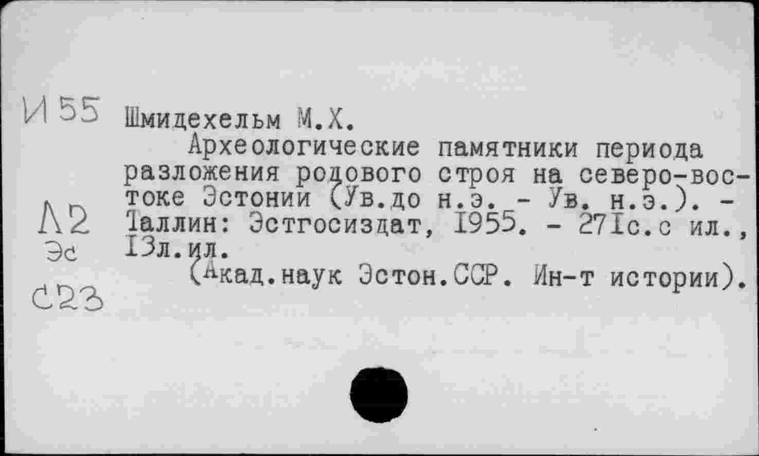 ﻿И 55
Л2 Эе
Шмидехельм М.Х.
Археологические памятники периода разложения рокового строя на северо-востоке Эстонии (Ув.до н.э. - Ув. н.э.). -Іаллин: Эстгосиздат, 1955. - 271с. с ил., 13л.ил.
(Акад.наук Эстон.ССР. Ин-т истории).